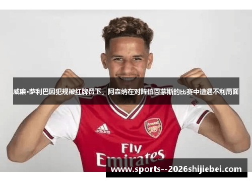 威廉·萨利巴因犯规被红牌罚下，阿森纳在对阵伯恩茅斯的比赛中遭遇不利局面