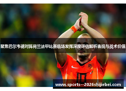 聚焦巴尔韦德对阵荷兰法甲比赛临场发挥深度评估解析表现与战术价值