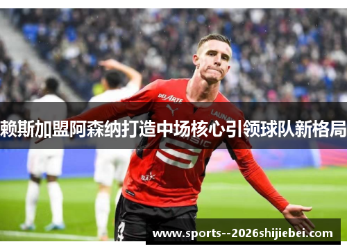 赖斯加盟阿森纳打造中场核心引领球队新格局