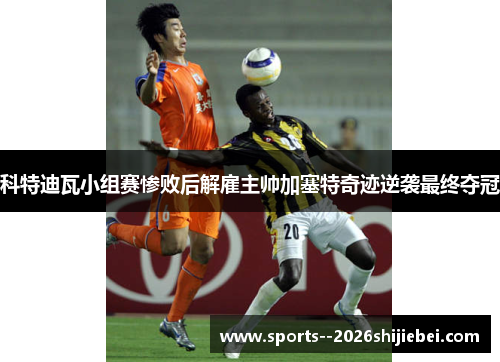 科特迪瓦小组赛惨败后解雇主帅加塞特奇迹逆袭最终夺冠