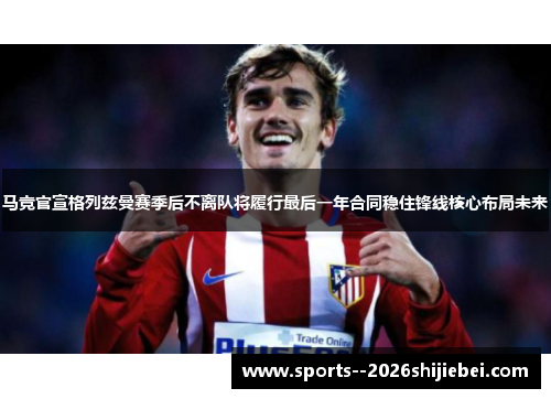 马竞官宣格列兹曼赛季后不离队将履行最后一年合同稳住锋线核心布局未来