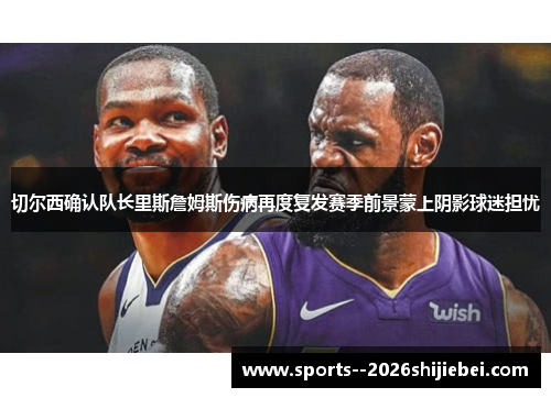 切尔西确认队长里斯詹姆斯伤病再度复发赛季前景蒙上阴影球迷担忧