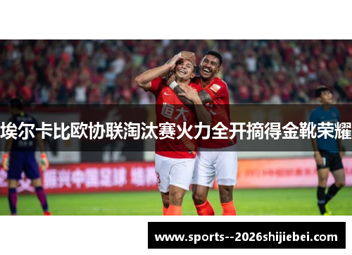 埃尔卡比欧协联淘汰赛火力全开摘得金靴荣耀
